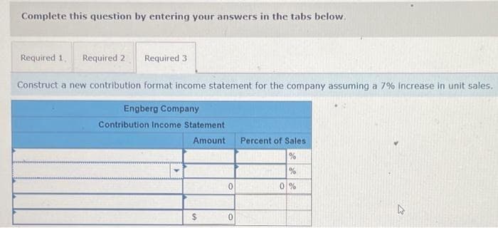 Complete this question by entering your answers in the tabs below.
Required 1. Required 2
Required 3
Construct a new contribution format income statement for the company assuming a 7% increase in unit sales.
Engberg Company
Contribution Income Statement
Amount
$
0
0
Percent of Sales.
%
0%