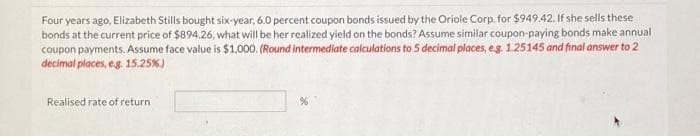 Four years ago, Elizabeth Stills bought six-year, 6.0 percent coupon bonds issued by the Oriole Corp. for $949.42. If she sells these
bonds at the current price of $894.26, what will be her realized yield on the bonds? Assume similar coupon-paying bonds make annual
coupon payments. Assume face value is $1,000. (Round intermediate calculations to 5 decimal places, eg. 1.25145 and final answer to 2
decimal places, e.g. 15.25%)
Realised rate of return
%