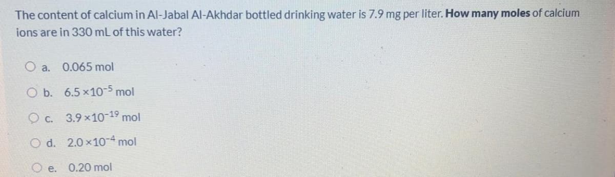 The content of calcium in Al-Jabal Al-Akhdar bottled drinking water is 7.9 mg per liter. How many moles of calcium
ions are in 330 mL of this water?
O a.
0.065 mol
O b. 6.5x10-5 mol
O c. 3.9 x10-19 mol
O d. 2.0x10-4 mol
O e.
0.20 mol
