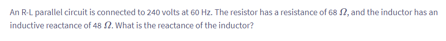 An R-L parallel circuit is connected to 240 volts at 60 Hz. The resistor has a resistance of 68 2, and the inductor has an
inductive reactance of 48 2. What is the reactance of the inductor?