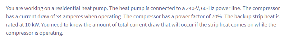 You are working on a residential heat pump. The heat pump is connected to a 240-V, 60-Hz power line. The compressor
has a current draw of 34 amperes when operating. The compressor has a power factor of 70%. The backup strip heat is
rated at 10 kW. You need to know the amount of total current draw that will occur if the strip heat comes on while the
compressor is operating.