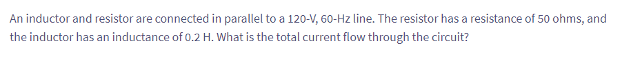 An inductor and resistor are connected in parallel to a 120-V, 60-Hz line. The resistor has a resistance of 50 ohms, and
the inductor has an inductance of 0.2 H. What is the total current flow through the circuit?