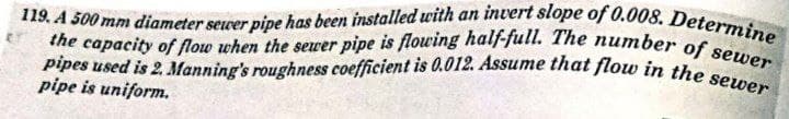 119. A 500 mm diameter sewer pipe has been installed with an invert slope of 0.008. Determine
the capacity of flow when the sewer pipe is flowing half-full. The number of sewer
pipes used is 2. Manning's roughness coefficient is 0.012. Assume that flow in the sewer
pipe is uniform.
