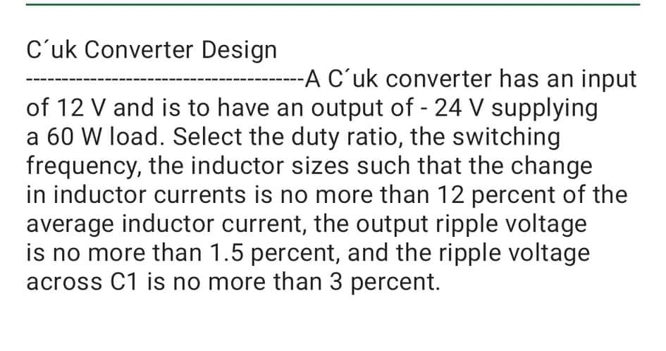 C'uk Converter Design
A C'uk converter has an input
of 12 V and is to have an output of - 24 V supplying
a 60 W load. Select the duty ratio, the switching
frequency, the inductor sizes such that the change
in inductor currents is no more than 12 percent of the
average inductor current, the output ripple voltage
is no more than 1.5 percent, and the ripple voltage
across C1 is no more than 3 percent.
