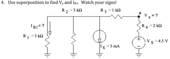 4. Use superposition to find Va and IR1. Watch your signs!
R2:=3-k2
R 3 = 1kΩ
IR1 = ?
R₁ = 3.k
1
Is=3-mA
Va = ?
R 4 = 2·KΩ
Vs=4.5.V