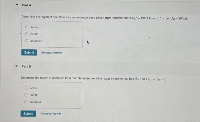 Part A
Determine the region of operation for a room-temperature silicon npr transistor that has 8 = 100 if VCE = 10 V and I₂ = 20 μA.
active
cutoff
saturation
Submit Request Answer
Part B
Determine the region of operation for a room-temperature silicon npr transistor that has 8- 100 if Ic=IB=0.
active.
cutoff
saturation
Submit
Request Answer