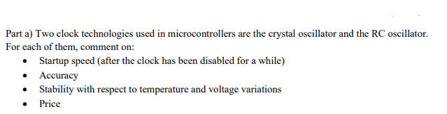 Part a) Two clock technologies used in microcontrollers are the crystal oscillator and the RC oscillator.
For each of them, comment on:
• Startup speed (after the clock has been disabled for a while)
Accuracy
Stability with respect to temperature and voltage variations
● Price