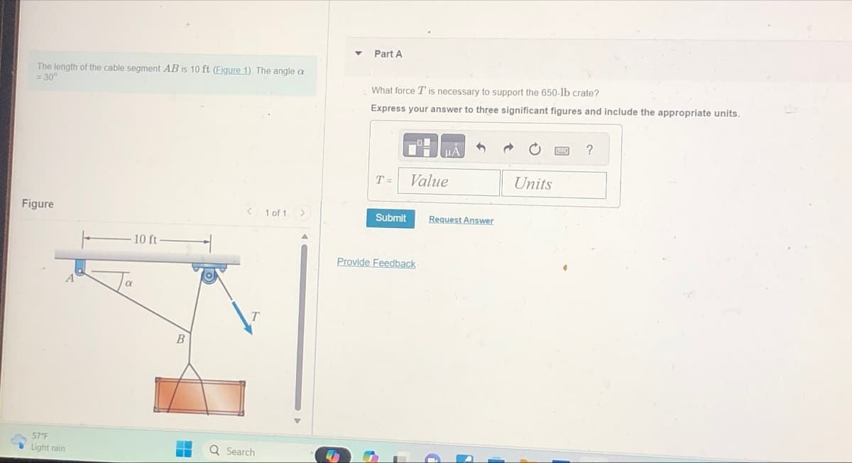 The length of the cable segment AB is 10 ft (Eigure 1) The angle a
= 30°
Figure
57°F
Light rain
10 ft
Q Search
1 of 1 >
Part A
What force T is necessary to support the 650-lb crate?
Express your answer to three significant figures and include the appropriate units.
T=
Submit
Value
Provide Feedback
Request Answer
Units
?