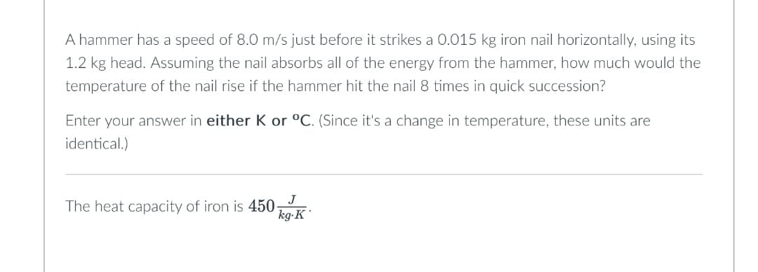 A hammer has a speed of 8.0 m/s just before it strikes a 0.015 kg iron nail horizontally, using its
1.2 kg head. Assuming the nail absorbs all of the energy from the hammer, how much would the
temperature of the nail rise if the hammer hit the nail 8 times in quick succession?
Enter your answer in either K or °C. (Since it's a change in temperature, these units are
identical.)
J
kg.K
The heat capacity of iron is 450-