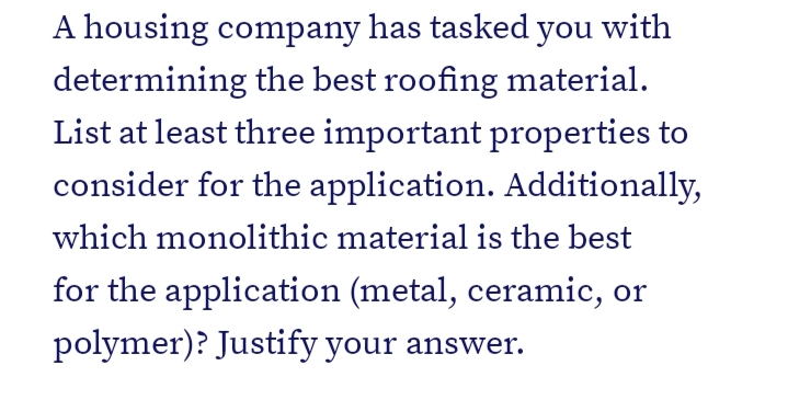 A housing company has tasked you with
determining the best roofing material.
List at least three important properties to
consider for the application. Additionally,
which monolithic material is the best
for the application (metal, ceramic, or
polymer)? Justify your answer.
