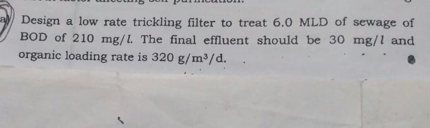a Design a low rate trickling filter to treat 6.0 MLD of sewage of
BOD of 210 mg/l. The final effluent should be 30 mg/l and
organic loading rate is 320 g/m³/d.
