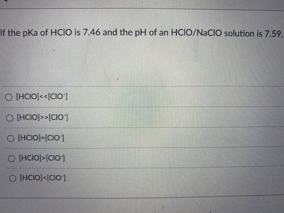 If the pKa of HCIO is 7.46 and the pH of an HCIO/NaCIO solution is 7.59,
O [HCIO]<<[CIO-]
O [HCIO]>>[CIO]
O [HCIO]-[CIO]
O [HCIO]>[CIO-]
O [HCIO]<[CIO-]