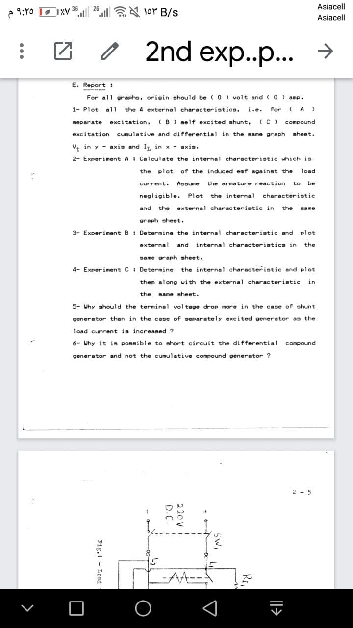 26
Asiacell
2 9:Y0 O1%V 36
lor B/s
Asiacell
2nd exp..p... >
E. Report :
- -
For all graphs, origin should be ( 0 ) volt and CO) amp.
1- Plot
all
the 4 external characteristics,
i.e.
for
A )
separate
excitation,
(B ) self excited shunt,
(C)
compound
excitation cumulative and differential in the same graph
sheet.
V. in y - axis and IT, in x - axis.
2- Experiment A : Calculate the internal characteristic which is
the plot
of the induced emf against the
load
current.
Assume
the armature reaction
to
be
negligible. Plot
the internal
characteristic
and
the
external characteristic in
the
same
graph sheet.
3- Experiment B : Determine the internal characteristic and plot
external
and
internal characteristics in
the
same graph sheet.
4- Experiment C : Determine
the internal characteristic and plot
them along with the external characteristic
in
the
same sheet.
5- Why should the terminal voltage drop more in the case of shunt
generator than in the case of separately excited generator as the
load current is increased ?
6- Why it is possible to short circuit the differential
compound
generator and not the cumulative compound generator ?
2 - 5
Il>
220 v i
D.C.
Fig.1 - Load
...

