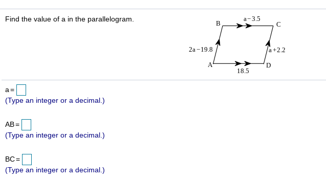 Find the value of a in the parallelogram.
а- 3.5
B
2а-19.8
a+2.2
A
18.5
a =
(Type an integer or a decimal.)
AB=
(Type an integer or a decimal.)
BC =
(Type an integer or a decimal.)

