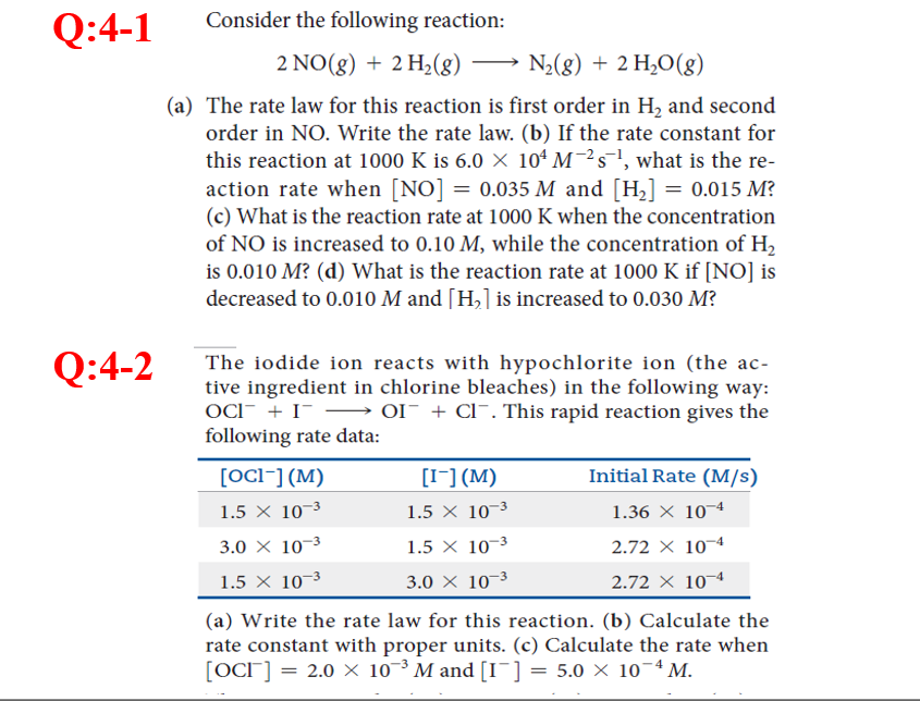 Q:4-1
Consider the following reaction:
2 NO(g) + 2 H2(8) → N;(g) + 2 H,O(g)
(a) The rate law for this reaction is first order in H, and second
order in NO. Write the rate law. (b) If the rate constant for
this reaction at 1000 K is 6.0 × 10ª M¯²s¯!, what is the re-
action rate when [NO] = 0.035 M and [H,] = 0.015 M?
(c) What is the reaction rate at 1000 K when the concentration
of NO is increased to 0.10 M, while the concentration of H,
is 0.010 M? (d) What is the reaction rate at 1000 K if [NO] is
decreased to 0.010 M and [H,] is increased to 0.030 M?
%3D
Q:4-2
The iodide ion reacts with hypochlorite ion (the ac-
tive ingredient in chlorine bleaches) in the following way:
OCI- + I- –→ OI¯ + Cl¯. This rapid reaction gives the
following rate data:
[OCI¯] (M)
[I-] (M)
Initial Rate (M/s)
1.5 X 10-3
1.5 X 10¬3
1.36 X 10¬4
3.0 × 10–3
1.5 X 10–3
2.72 X 10¬4
1.5 × 10-3
3.0 × 10-3
2.72 X 10¬4
(a) Write the rate law for this reaction. (b) Calculate the
rate constant with proper units. (c) Calculate the rate when
[OCI] = 2.0 × 10-³ M and [I¯] = 5.0 × 10-4 M.
