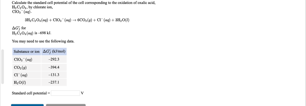Calculate the standard cell potential of the cell corresponding to the oxidation of oxalic acid,
H2 C204, by chlorate ion,
ClO3 (ag).
3H2C204(aq) + ClO3 (ag) → 6CO2 (g) + Cl¯ (ag) + 3H2O(1)
AG; for
H2 C204 (aq) is -698 kJ.
You
may
need to use the following data.
Substance or ion AG; (kJ/mol)
ClO3 (ag)
-292.3
CO2 (g)
-394.4
Cl" (aq)
-131.3
H2O(1)
-237.1
Standard cell potential =
V
