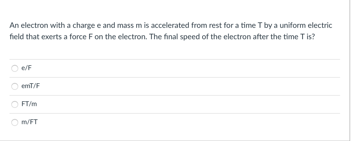 An electron with a charge e and mass m is accelerated from rest for a time T by a uniform electric
field that exerts a force F on the electron. The final speed of the electron after the time T is?
e/F
emT/F
FT/m
m/FT
