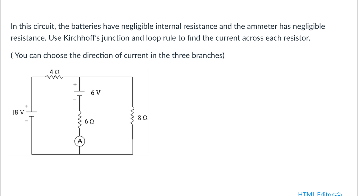 In this circuit, the batteries have negligible internal resistance and the ammeter has negligible
resistance. Use Kirchhoff's junction and loop rule to find the current across each resistor.
( You can choose the direction of current in the three branches)
+
6 V
V
HTMI Editormm
