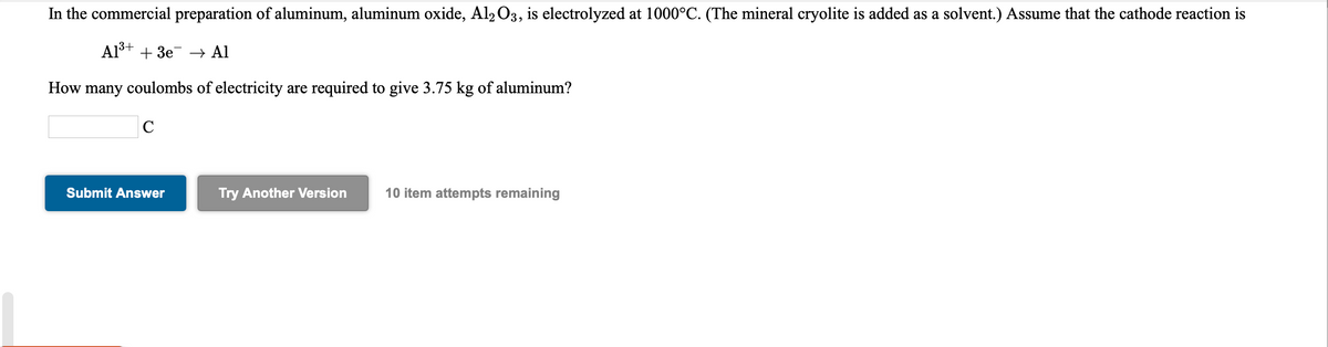 In the commercial preparation of aluminum, aluminum oxide, Al2O3, is electrolyzed at 1000°C. (The mineral cryolite is added as a solvent.) Assume that the cathode reaction is
Al³+ + 3e –→ Al
How many coulombs of electricity are required to give 3.75 kg of aluminum?
C
Submit Answer
Try Another Version
10 item attempts remaining
