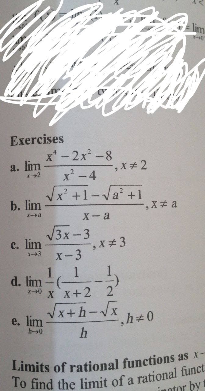 lim
Exercises
x* -2x -8
|
a. lim
x² -4
X-2
x² +1-Va? +1
b. lim
-, X+ a
Xa
X- a
/3x-3
с. lim
6.
X→3
X-3
1, 1
d. lim
X x+2 2
V
x+h-Vx
e. lim
h→0
Limits of rational functions as x-
To find the limit of a rational funct
inntor by
