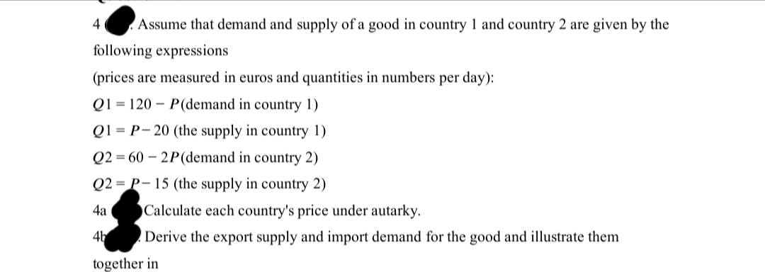 Assume that demand and supply of a good in country 1 and country 2 are given by the
following expressions
(prices are measured in euros and quantities in numbers per day):
Q1120P(demand in country 1)
Q1 P-20 (the supply in country 1)
Q2=60-2P (demand in country 2)
Q2-P-15 (the supply in country 2)
4
4a
4b
Calculate each country's price under autarky.
Derive the export supply and import demand for the good and illustrate them
together in