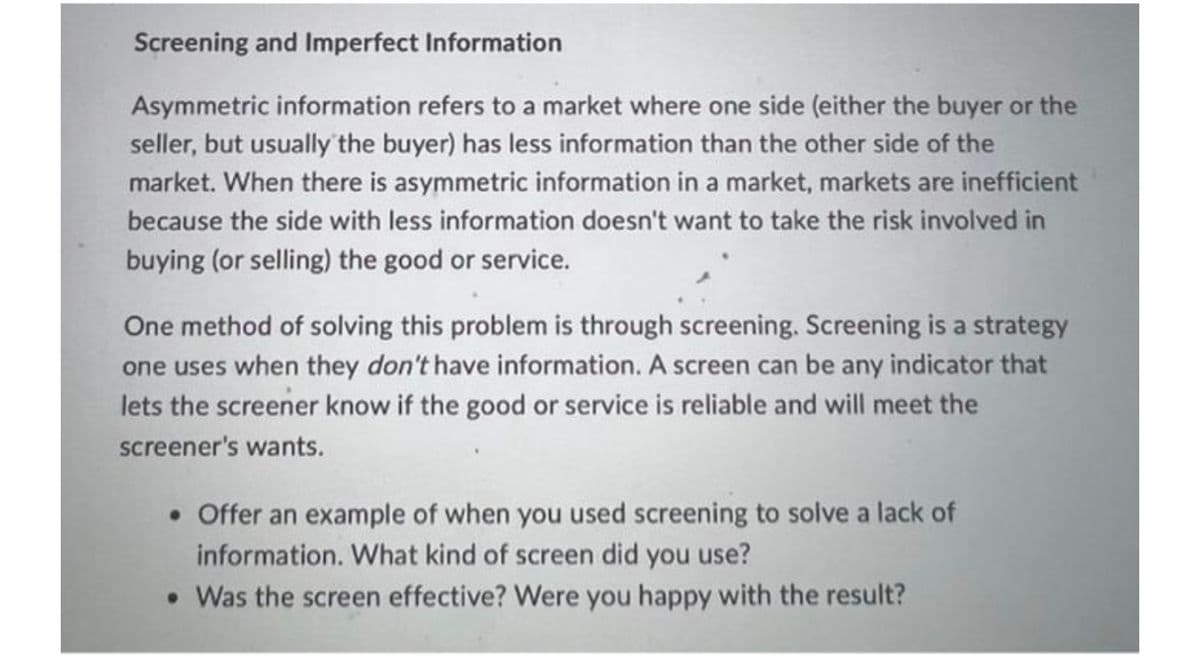 Screening and Imperfect Information
Asymmetric information refers to a market where one side (either the buyer or the
seller, but usually the buyer) has less information than the other side of the
market. When there is asymmetric information in a market, markets are inefficient
because the side with less information doesn't want to take the risk involved in
buying (or selling) the good or service.
One method of solving this problem is through screening. Screening is a strategy
one uses when they don't have information. A screen can be any indicator that
lets the screener know if the good or service is reliable and will meet the
screener's wants.
• Offer an example of when you used screening to solve a lack of
information. What kind of screen did you use?
• Was the screen effective? Were you happy with the result?
