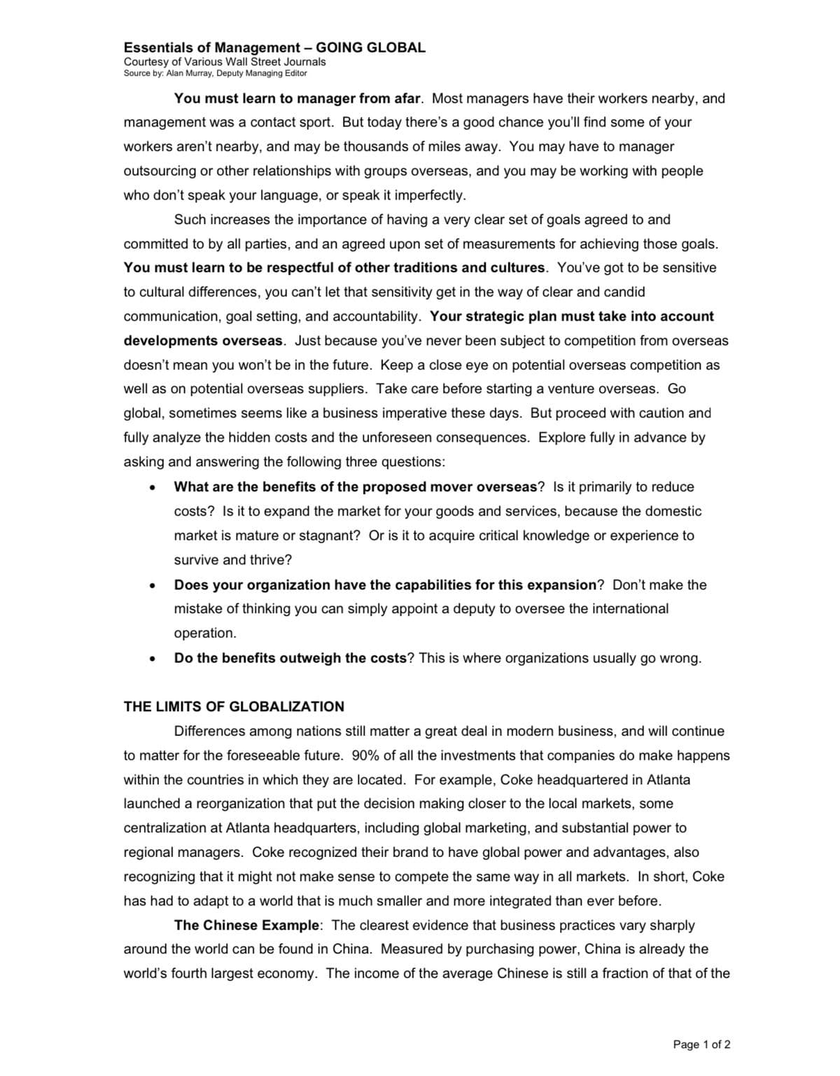 Essentials of Management - GOING GLOBAL
Courtesy of Various Wall Street Journals
Source by: Alan Murray, Deputy Managing Editor
You must learn to manager from afar. Most managers have their workers nearby, and
management was a contact sport. But today there's a good chance you'll find some of your
workers aren't nearby, and may be thousands of miles away. You may have to manager
outsourcing or other relationships with groups overseas, and you may be working with people
who don't speak your language, or speak it imperfectly.
Such increases the importance of having a very clear set of goals agreed to and
committed to by all parties, and an agreed upon set of measurements for achieving those goals.
You must learn to be respectful of other traditions and cultures. You've got to be sensitive
to cultural differences, you can't let that sensitivity get in the way of clear and candid
communication, goal setting, and accountability. Your strategic plan must take into account
developments overseas. Just because you've never been subject to competition from overseas
doesn't mean you won't be in the future. Keep a close eye on potential overseas competition as
well as on potential overseas suppliers. Take care before starting a venture overseas. Go
global, sometimes seems like a business imperative these days. But proceed with caution and
fully analyze the hidden costs and the unforeseen consequences. Explore fully in advance by
asking and answering the following three questions:
What are the benefits of the proposed mover overseas? Is it primarily to reduce
costs? Is it to expand the market for your goods and services, because the domestic
market is mature or stagnant? Or is it to acquire critical knowledge or experience to
survive and thrive?
●
●
Does your organization have the capabilities for this expansion? Don't make the
mistake of thinking you can simply appoint a deputy to oversee the internationa
operation.
Do the benefits outweigh the costs? This is where organizations usually go wrong.
THE LIMITS OF GLOBALIZATION
Differences among nations still matter a great deal in modern business, and will continue
to matter for the foreseeable future. 90% of all the investments that companies do make happens
within the countries in which they are located. For example, Coke headquartered in Atlanta
launched a reorganization that put the decision making closer to the local markets, some
centralization at Atlanta headquarters, including global marketing, and substantial power to
regional managers. Coke recognized their brand to have global power and advantages, also
recognizing that it might not make sense to compete the same way in all markets. In short, Coke
has had to adapt to a world that is much smaller and more integrated than ever before.
The Chinese Example: The clearest evidence that business practices vary sharply
around the world can be found in China. Measured by purchasing power, China is already the
world's fourth largest economy. The income of the average Chinese is still a fraction of that of the
Page 1 of 2