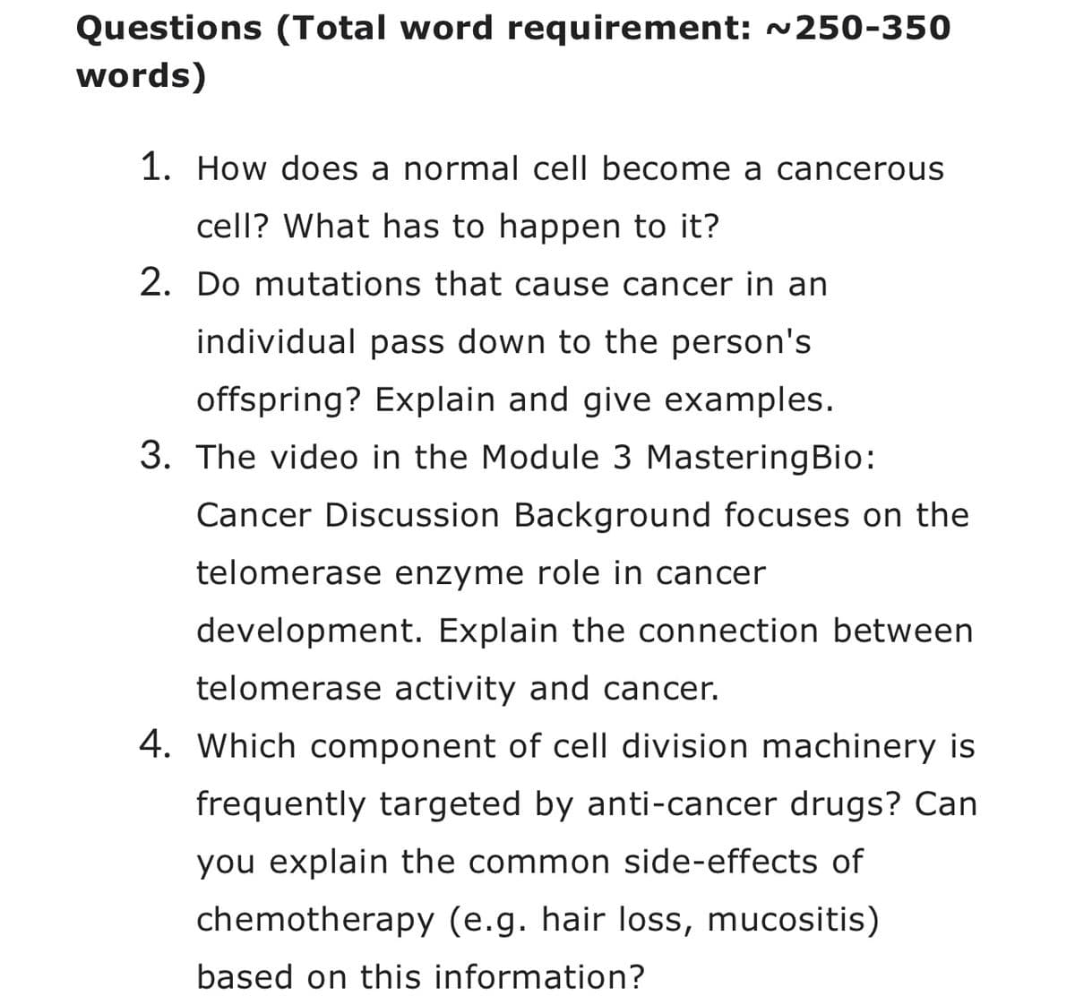Questions (Total word requirement: ~250-350
words)
1. How does a normal cell become a cancerous
cell? What has to happen to it?
2. Do mutations that cause cancer in an
individual pass down to the person's
offspring? Explain and give examples.
3. The video in the Module 3 Mastering Bio:
Cancer Discussion Background focuses on the
telomerase enzyme role in cancer
development. Explain the connection between
telomerase activity and cancer.
4. Which component of cell division machinery is
frequently targeted by anti-cancer drugs? Can
you explain the common side-effects of
chemotherapy (e.g. hair loss, mucositis)
based on this information?