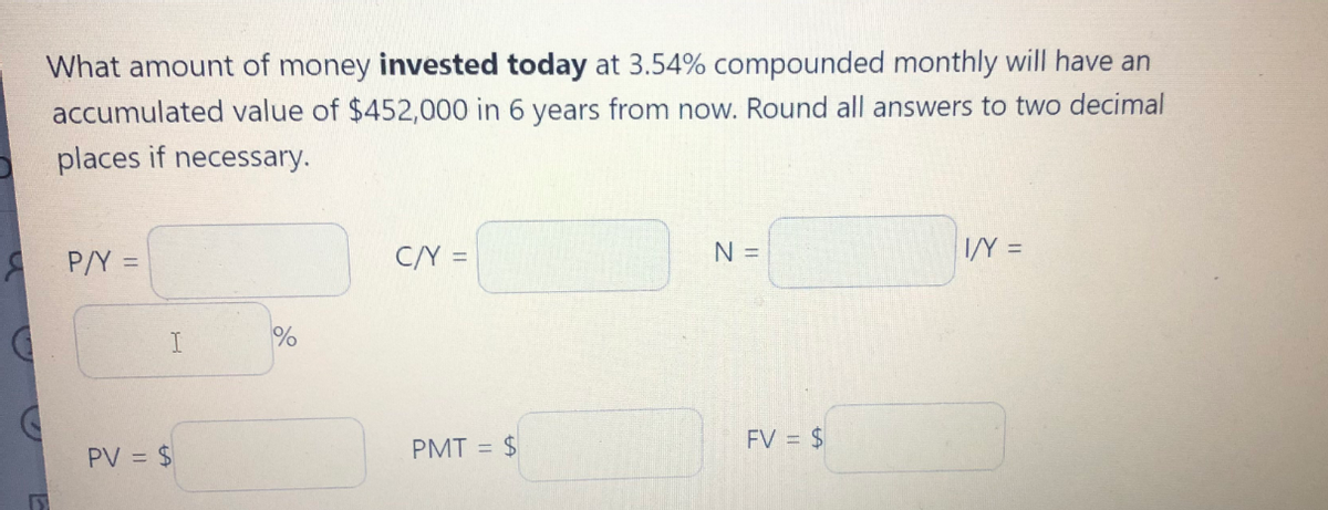 What amount of money invested today at 3.54% compounded monthly will have an
accumulated value of $452,000 in 6 years from now. Round all answers to two decimal
places if necessary.
A P/Y =
C/Y =
N =
I/Y =
PMT = $
FV = $
PV = $
