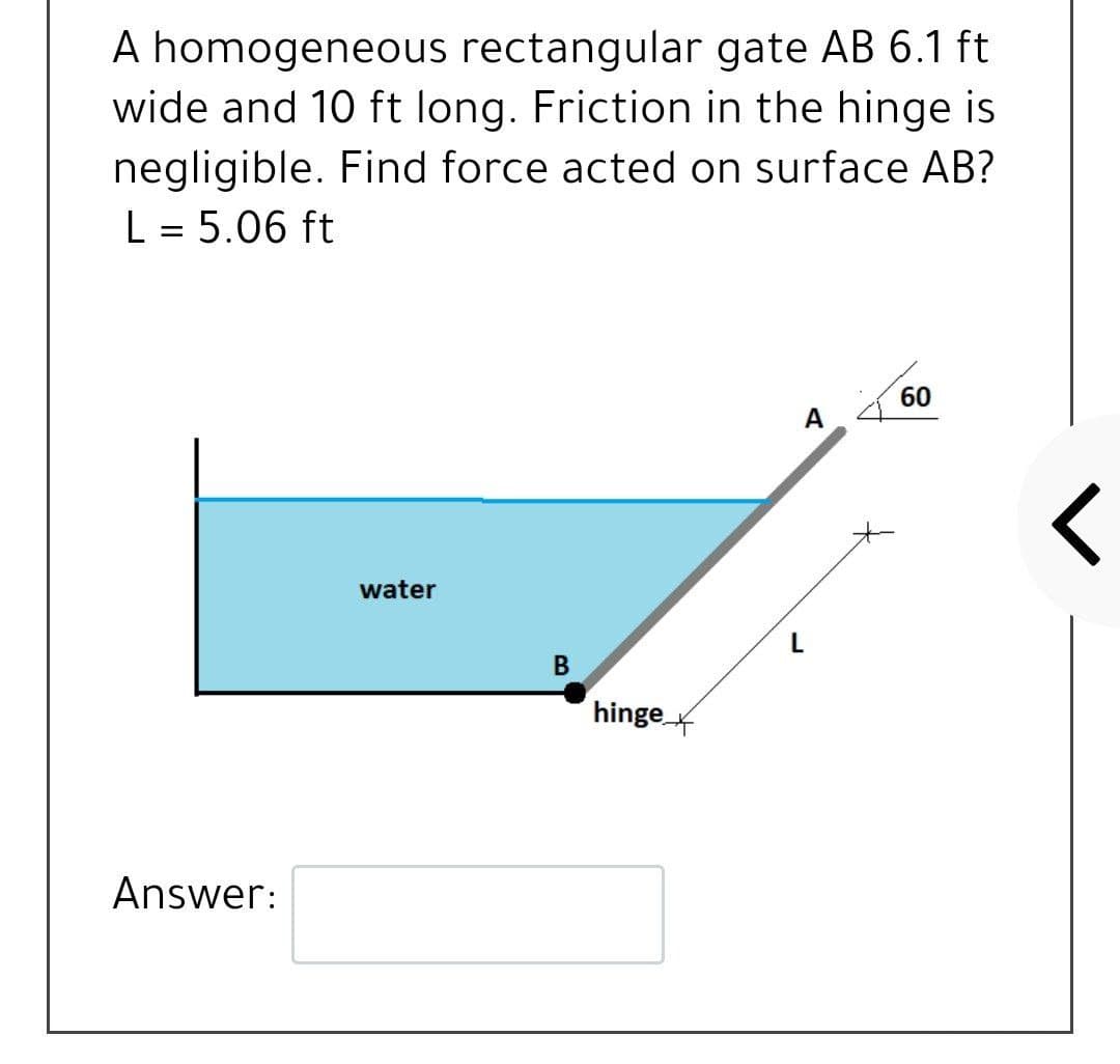A homogeneous rectangular gate AB 6.1 ft
wide and 10 ft long. Friction in the hinge is
negligible. Find force acted on surface AB?
L = 5.06 ft
60
A
water
В
hinge x
Answer:
