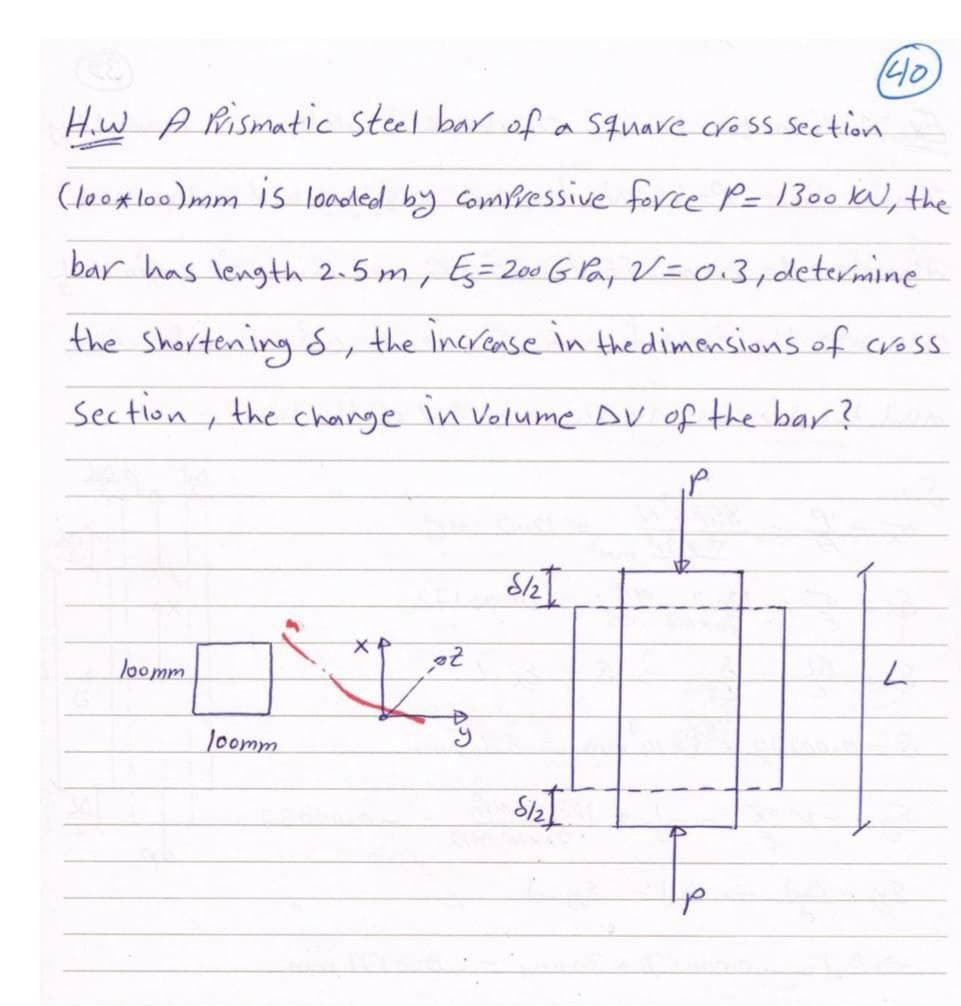 (40
How A Rismatic steel bar of a Square cro ss section
(looxlo0)mm is loaoled by Compressive force P= 1300 K, the
bar has length 2.5 m, Eg=200GPay V=0.3,determine
the shortening 8, the increase in the dimensions of cross
Section, the change in Volume DV of the bar?
loomm
loomm
