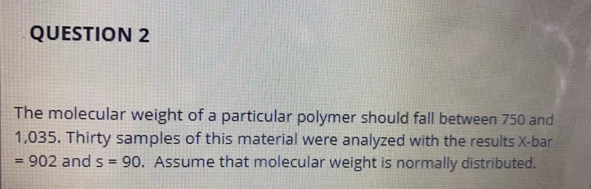 QUESTION 2
The molecular weight of a particular polymer should fall between 750 and
1,035. Thirty samples of this material were analyzed with the results X-bar
902 and s = 90. Assume that molecular weight is normally distributed.
-