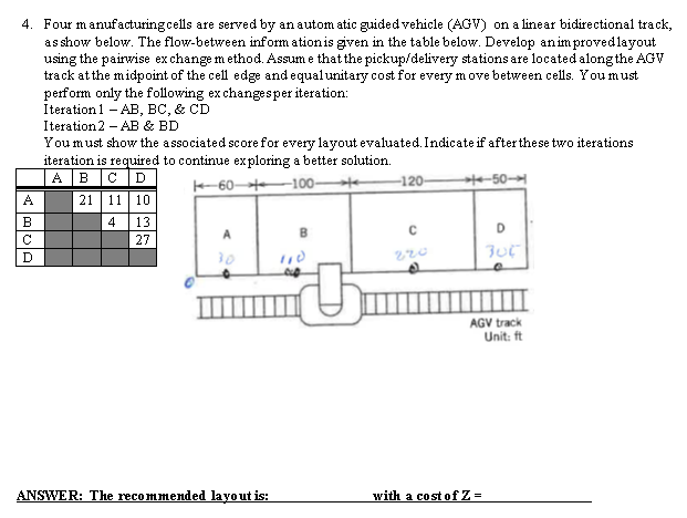 4. Four manufacturing cells are served by an automatic guided vehicle (AGV) on a linear bidirectional track,
as show below. The flow-between information is given in the table below. Develop an improved layout
using the pairwise exchange method. Assume that the pickup/delivery stations are located along the AGV
track at the midpoint of the cell edge and equal unitary cost for every move between cells. You must
perform only the following exchanges per iteration:
Iteration 1 AB, BC, & CD
دانا *
B
C
D
Iteration 2 AB & BD
-
You must show the associated score for every layout evaluated. Indicate if after these two iterations
iteration is required to continue exploring a better solution.
60-100-
A B C D
21 11
10
4
13
27
30
-120-
¡¡A:
C
220
ANSWER: The recommended layout is:
507
with a cost of Z=
D
AGV track
Unit: ft