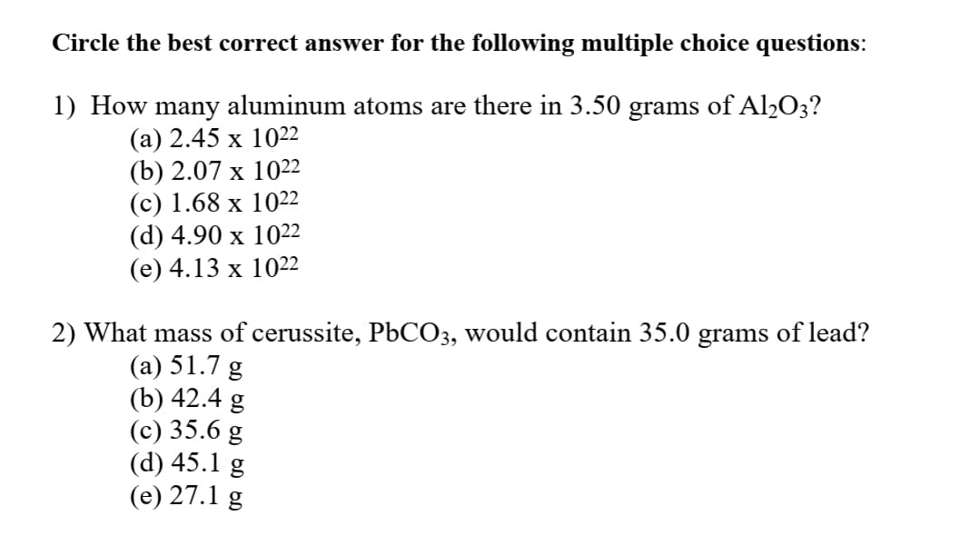 Circle the best correct answer for the following multiple choice questions:
1) How many aluminum atoms are there in 3.50 grams of Al2O3?
(а) 2.45 х 1022
(b) 2.07 х 1022
(с) 1.68 х 1022
(d) 4.90 х 1022
(е) 4.13 х 1022
2) What mass of cerussite, P6CO3, would contain 35.0 grams of lead?
(a) 51.7 g
(b) 42.4 g
(c) 35.6 g
(d) 45.1 g
(e) 27.1 g
