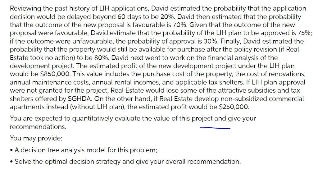 Reviewing the past history of LIH applications, David estimated the probability that the application
decision would be delayed beyond 60 days to be 20%. David then estimated that the probability
that the outcome of the new proposal is favourable is 70%. Given that the outcome of the new
proposal were favourable, David estimate that the probability of the LIH plan to be approved is 75%;
if the outcome were unfavourable, the probability of approval is 30%. Finally, David estimated the
probability that the property would still be available for purchase after the policy revision (if Real
Estate took no action) to be 80%. David next went to work on the financial analysis of the
development project. The estimated profit of the new development project under the LIH plan
would be $850,000. This value includes the purchase cost of the property, the cost of renovations,
annual maintenance costs, annual rental incomes, and applicable tax shelters. If LIH plan approval
were not granted for the project, Real Estate would lose some of the attractive subsidies and tax
shelters offered by SGHDA. On the other hand, if Real Estate develop non-subsidized commercial
apartments instead (without LIH plan), the estimated profit would be $250,000.
You are expected to quantitatively evaluate the value of this project and give your
recommendations.
You may provide:
• A decision tree analysis model for this problem;
• Solve the optimal decision strategy and give your overall recommendation.
