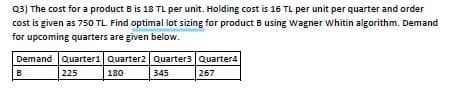 03) The cost for a product B is 18 TL per unit. Holding cost is 16 TL per unit per quarter and order
cost is given as 750 TL. Find optimal lot sizing for product B using Wagner whitin algorithm. Demand
for upcoming quarters are given below.
Demand Quarter1 Quarter2 Quarters Quarter4
225
180
345
267
B.
