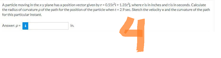 A particle moving in the x-y plane has a position vector given by r = 0.55t²i+ 1.35t³j, where r is in inches and t is in seconds. Calculate
the radius of curvature p of the path for the position of the particle when t = 2.9 sec. Sketch the velocity v and the curvature of the path
for this particular instant.
4
Answer: p= i
in.