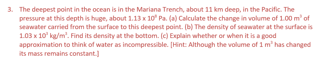 3. The deepest point in the ocean is in the Mariana Trench, about 11 km deep, in the Pacific. The
pressure at this depth is huge, about 1.13 x 10³ Pa. (a) Calculate the change in volume of 1.00 m³ of
seawater carried from the surface to this deepest point. (b) The density of seawater at the surface is
1.03 x 10³ kg/m³. Find its density at the bottom. (c) Explain whether or when it is a good
approximation to think of water as incompressible. [Hint: Although the volume of 1 m³ has changed
its mass remains constant.]