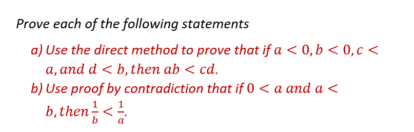 Prove each of the following statements
a) Use the direct method to prove that if a < 0, b < 0, c <
a, and d <b, then ab < cd.
b) Use proof by contradiction that if 0 < a and a <
b, then = < ¹