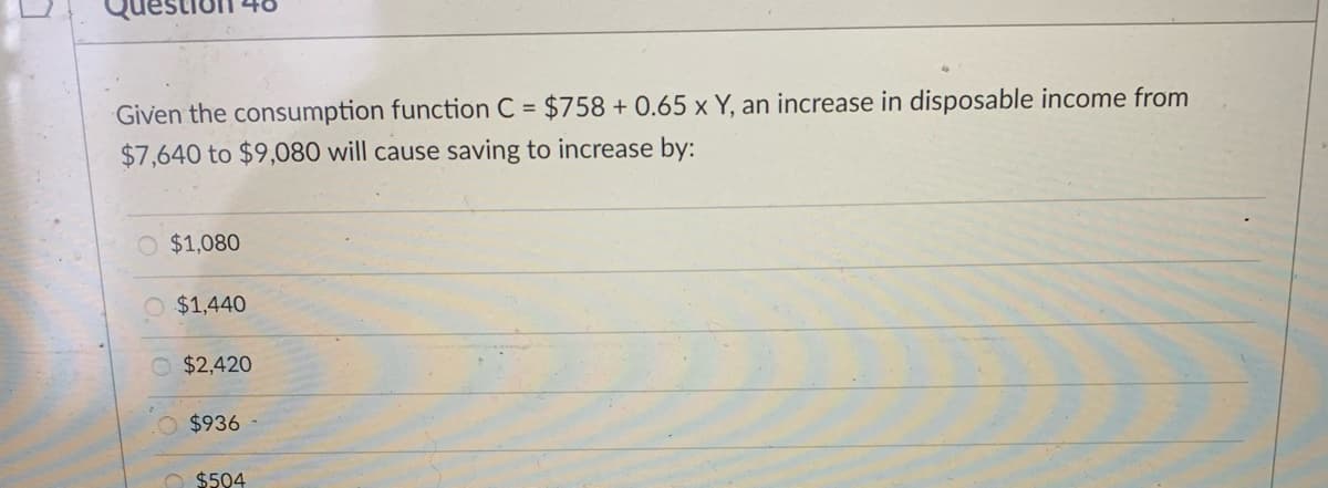 Given the consumption function C = $758 + 0.65 x Y, an increase in disposable income from
$7,640 to $9,080 will cause saving to increase by:
O $1,080
O $1,440
O $2,420
$936
O $504
