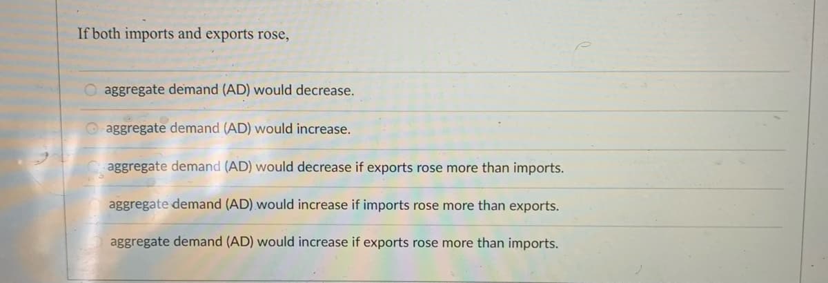 If both imports and exports rose,
O aggregate demand (AD) would decrease.
Oaggregate demand (AD) would increase.
aggregate demand (AD) would decrease if exports rose more than imports.
aggregate demand (AD) would increase if imports rose more than exports.
aggregate demand (AD) would increase if exports rose more than imports.
