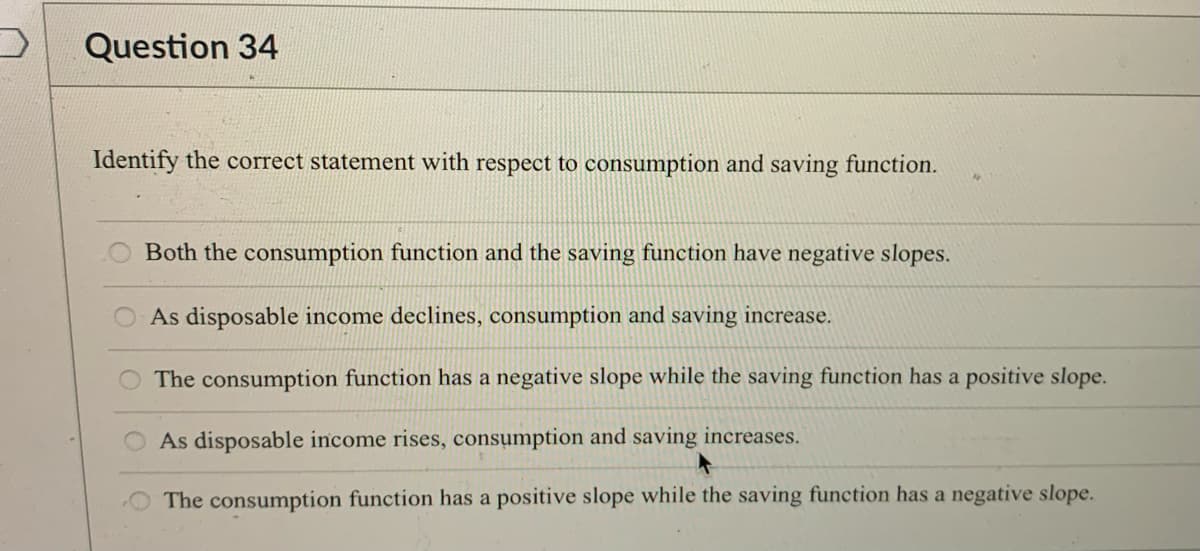 Question 34
Identify the correct statement with respect to consumption and saving function.
Both the consumption function and the saving function have negative slopes.
As disposable income declines, consumption and saving increase.
O The consumption function has a negative slope while the saving function has a positive slope.
As disposable income rises, consumption and saving increases.
The consumption function has a positive slope while the saving function has a negative slope.
