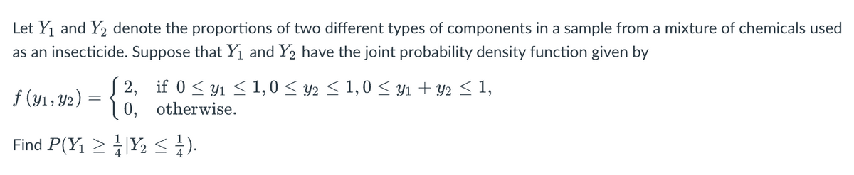 Let Y1 and Y2 denote the proportions of two different types of components in a sample from a mixture of chemicals used
as an insecticide. Suppose that Y1 and Y2 have the joint probability density function given by
f (y1 , Y2) = { 0, otherwise.
S 2, if 0 < y1 < 1,0 < y2 < 1,0 < y1 + Y2 < 1,
Find P(Y1 > |Y2 s).
