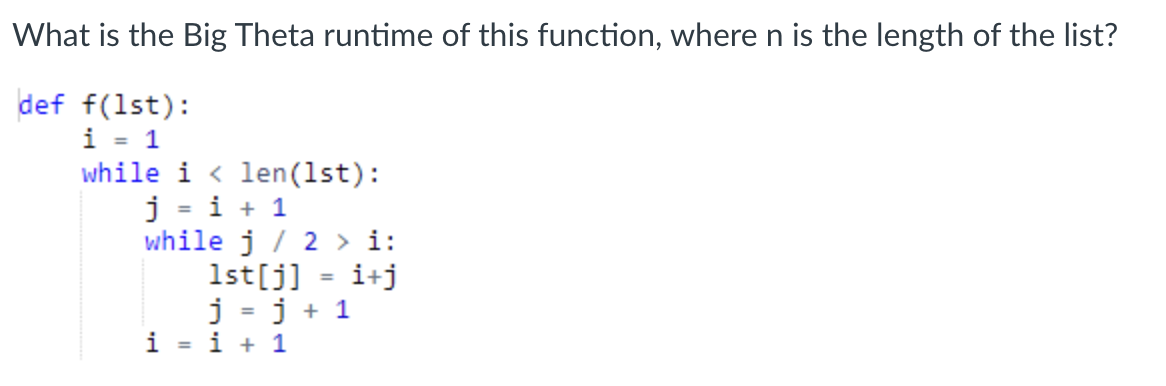 What is the Big Theta runtime of this function, where n is the length of the list?
def f(1st):
i = 1
while i < len(1st):
j = i + 1
while j / 2 > i:
1st[j]
j = j + 1
i = i + 1
i+j
