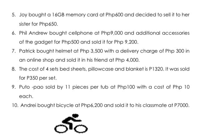 5. Joy bought a 16GB memory card at Php600 and decided to sell it to her
sister for Php650.
6. Phil Andrew bought cellphone at Php9,000 and additional accessories
of the gadget for Php500 and sold it for Php 9,200.
7. Patrick bought helmet at Php 3,500 with a delivery charge of Php 300 in
an online shop and sold it in his friend at Php 4,000.
8. The cost of 4 sets bed sheets, pillowcase and blanket is P1320. It was sold
for P350 per set.
9. Puto -pao sold by 11 pieces per tub at Php100 with a cost of Php 10
each.
10. Andrei bought bicycle at Php6,200 and sold it to his classmate at P7000.

