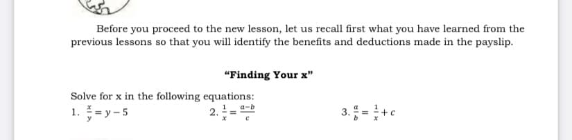 Before you proceed to the new lesson, let us recall first what you have learned from the
previous lessons so that you will identify the benefits and deductions made in the payslip.
"Finding Your x"
Solve for x in the following equations:
3. =+c
a-b
1. = y – 5
2.
