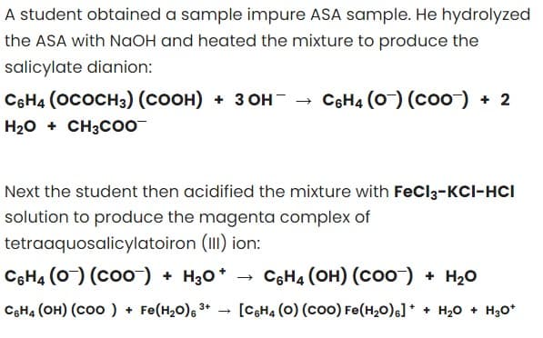 A student obtained a sample impure ASA sample. He hydrolyzed
the ASA with NaOH and heated the mixture to produce the
salicylate dianion:
C6H4 (OCOCH3) (COOH) + 3OH- → C6H4 (0) (COO) + 2
H₂O + CH3COO
Next the student then acidified the mixture with FeCl3-KCI-HCI
solution to produce the magenta complex of
tetraaquosalicylatoiron (III) ion:
C6H4 (0) (COO) + H3O+
C6H4 (OH) (COO-) + H₂O
3+
C6H4 (OH) (COO) + Fe(H₂O) ³+ [C6H4 (O) (COO) Fe(H₂O)] ++ H₂O + H₂O*