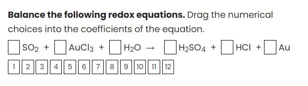 Balance the following redox equations. Drag the numerical
choices into the coefficients of the equation.
SO₂ +AUCl3 + H₂O
H₂SO4 + HCI +Au
1
2 3 4
5
6 7 8 9 10 11 12