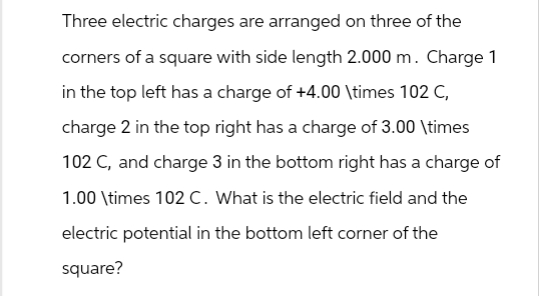 Three electric charges are arranged on three of the
corners of a square with side length 2.000 m. Charge 1
in the top left has a charge of +4.00 \times 102 C,
charge 2 in the top right has a charge of 3.00 \times
102 C, and charge 3 in the bottom right has a charge of
1.00 \times 102 C. What is the electric field and the
electric potential in the bottom left corner of the
square?