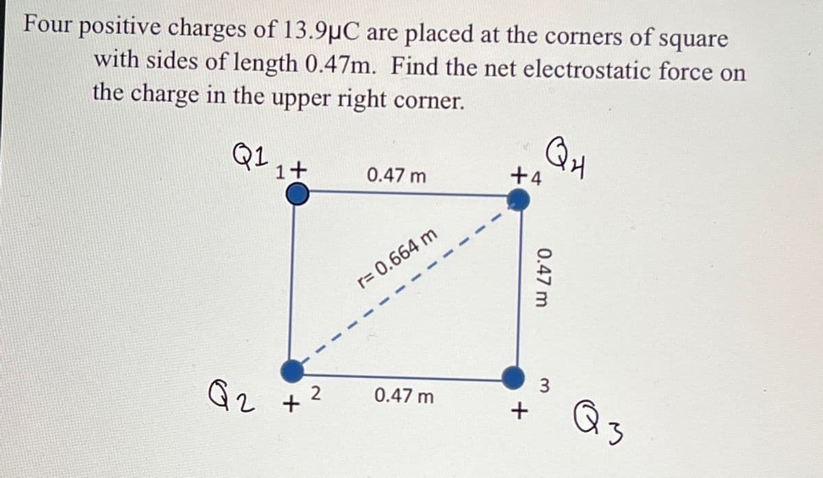 Four positive charges of 13.9μC are placed at the corners of square
with sides of length 0.47m. Find the net electrostatic force on
the charge in the upper right corner.
Q1 1+
Q2 +²
2
0.47 m
r= 0.664 m
0.47 m
+4
+
QH
0.47 m
3
аз